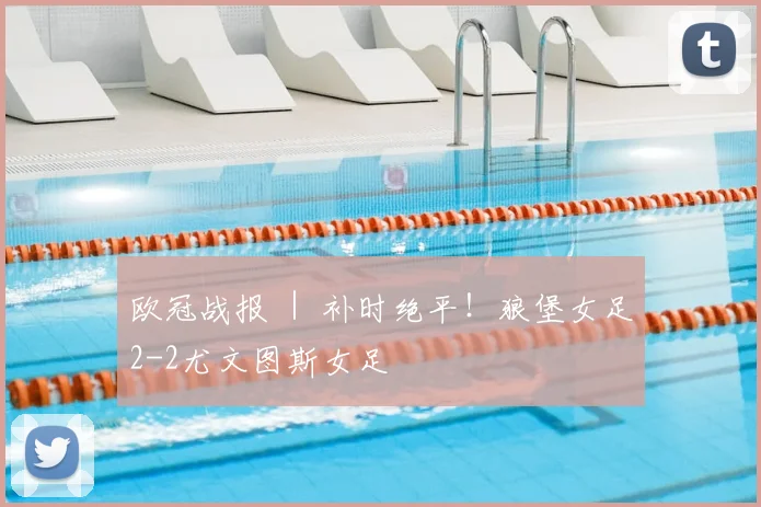 欧冠战报 ｜ 补时绝平！狼堡女足2-2尤文图斯女足