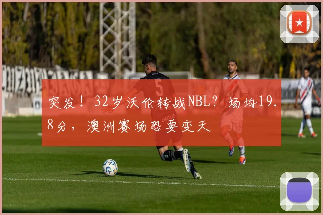 突发！32岁沃伦转战NBL？场均19.8分，澳洲赛场恐要变天