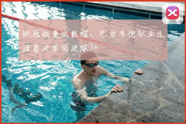 欧冠战曼城戴帽，巴尔韦德职业生涯首次单场进球3+