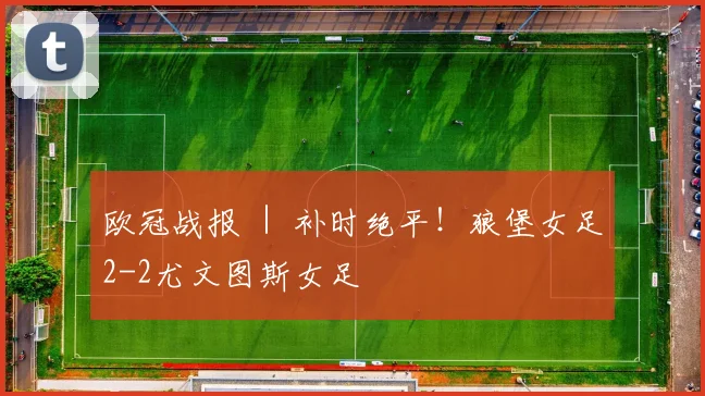 欧冠战报 ｜ 补时绝平！狼堡女足2-2尤文图斯女足